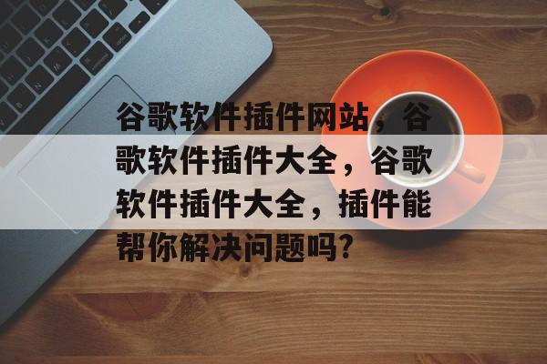 谷歌软件插件网站,谷歌软件插件大全,谷歌软件插件大全,插件能帮你解决问题吗? 谷歌软件插件网站,谷歌软件插件大全,谷歌软件插件大全,插件能帮你解决问题吗?