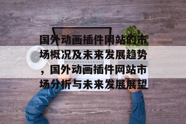 国外动画插件网站的市场概况及未来发展趋势，国外动画插件网站市场分析与未来发展展望