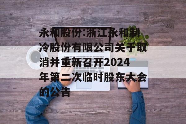 永和股份:浙江永和制冷股份有限公司关于取消并重新召开2024年第二次临时股东大会的公告 永和股份:浙江永和制冷股份有限公司关于取消并重新召开2024年第二次临时股东大会的公告