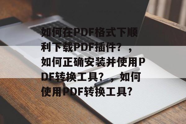 如何在PDF格式下顺利下载PDF插件？，如何正确安装并使用PDF转换工具？，如何使用PDF转换工具?