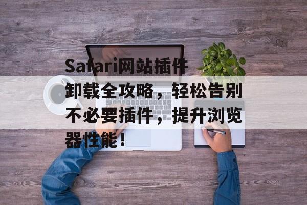 Safari网站插件卸载全攻略,轻松告别不必要插件,提升浏览器性能! Safari网站插件卸载全攻略,轻松告别不必要插件,提升浏览器性能!