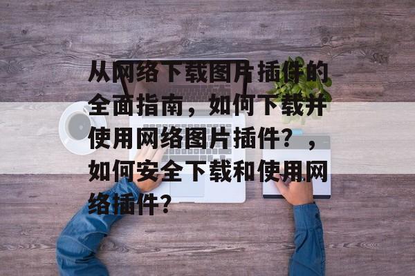 从网络下载图片插件的全面指南,如何下载并使用网络图片插件?,如何安全下载和使用网络插件? 从网络下载图片插件的全面指南,如何下载并使用网络图片插件?,如何安全下载和使用网络插件?