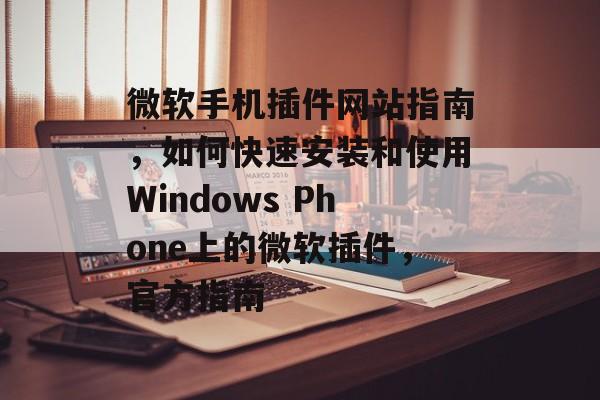 微软手机插件网站指南，如何快速安装和使用Windows Phone上的微软插件，官方指南