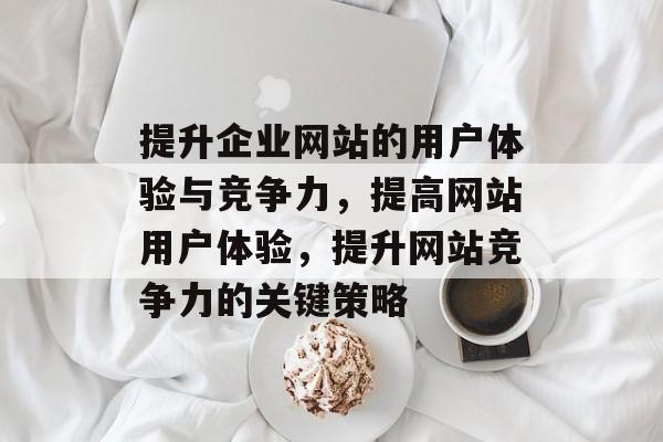 提升企业网站的用户体验与竞争力，提高网站用户体验，提升网站竞争力的关键策略