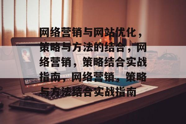 网络营销与网站优化,策略与方法的结合,网络营销,策略结合实战指南,网络营销,策略与方法结合实战指南 网络营销与网站优化,策略与方法的结合,网络营销,策略结合实战指南,网络营销,策略与方法结合实战指南