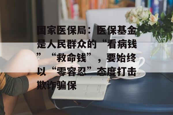 国家医保局:医保基金是人民群众的“看病钱”“救命钱”,要始终以“零容忍”态度打击欺诈骗保 国家医保局:医保基金是人民群众的“看病钱”“救命钱”,要始终以“零容忍”态度打击欺诈骗保