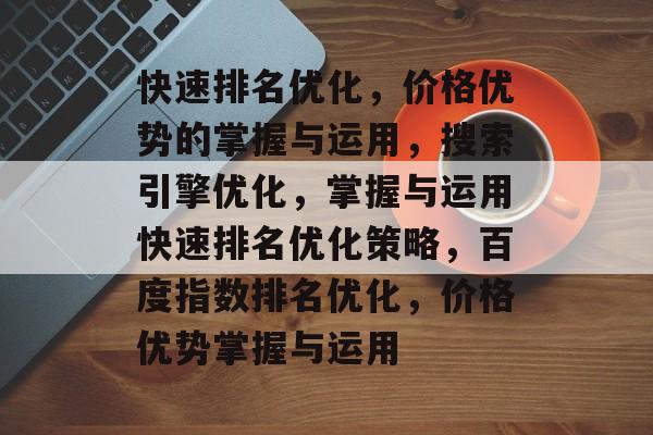 快速排名优化,价格优势的掌握与运用,搜索引擎优化,掌握与运用快速排名优化策略,百度指数排名优化,价格优势掌握与运用 快速排名优化,价格优势的掌握与运用,搜索引擎优化,掌握与运用快速排名优化策略,百度指数排名优化,价格优势掌握与运用