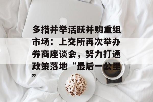 多措并举活跃并购重组市场:上交所再次举办券商座谈会,努力打通政策落地“最后一公里” 多措并举活跃并购重组市场:上交所再次举办券商座谈会,努力打通政策落地“最后一公里”