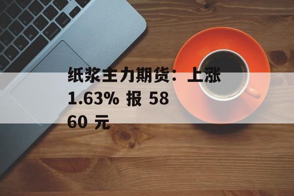 纸浆主力期货:上涨 1.63% 报 5860 元 纸浆主力期货:上涨 1.63% 报 5860 元