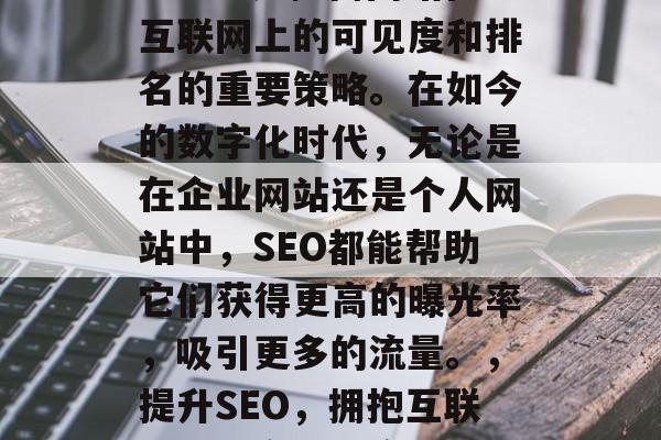 SEO搜索引擎优化(SEO)是提高网站在互联网上的可见度和排名的重要策略。在如今的数字化时代,无论是在企业网站还是个人网站中,SEO都能帮助它们获得更高的曝光率,吸引更多的流量。,提升SEO,拥抱互联网,提高可见度与排名的关键 SEO搜索引擎优化(SEO)是提高网站在互联网上的可见度和排名的重要策略。在如今的数字化时代,无论是在企业网站还是个人网站中,SEO都能帮助它们获得更高的曝光率,吸引更多的流量。,提升SEO,拥抱互联网,提高可见度与排名的关键