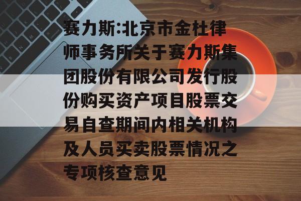 赛力斯:北京市金杜律师事务所关于赛力斯集团股份有限公司发行股份购买资产项目股票交易自查期间内相关机构及人员买卖股票情况之专项核查意见 赛力斯:北京市金杜律师事务所关于赛力斯集团股份有限公司发行股份购买资产项目股票交易自查期间内相关机构及人员买卖股票情况之专项核查意见
