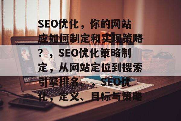 SEO优化,你的网站应如何制定和实现策略?,SEO优化策略制定,从网站定位到搜索引擎排名。,SEO优化,定义、目标与策略 SEO优化,你的网站应如何制定和实现策略?,SEO优化策略制定,从网站定位到搜索引擎排名。,SEO优化,定义、目标与策略