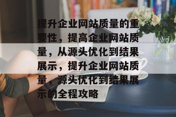 提升企业网站质量的重要性,提高企业网站质量,从源头优化到结果展示,提升企业网站质量,源头优化到结果展示的全程攻略 提升企业网站质量的重要性,提高企业网站质量,从源头优化到结果展示,提升企业网站质量,源头优化到结果展示的全程攻略