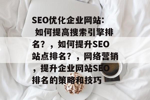 SEO优化企业网站: 如何提高搜索引擎排名?,如何提升SEO站点排名?,网络营销,提升企业网站SEO排名的策略和技巧 SEO优化企业网站: 如何提高搜索引擎排名?,如何提升SEO站点排名?,网络营销,提升企业网站SEO排名的策略和技巧