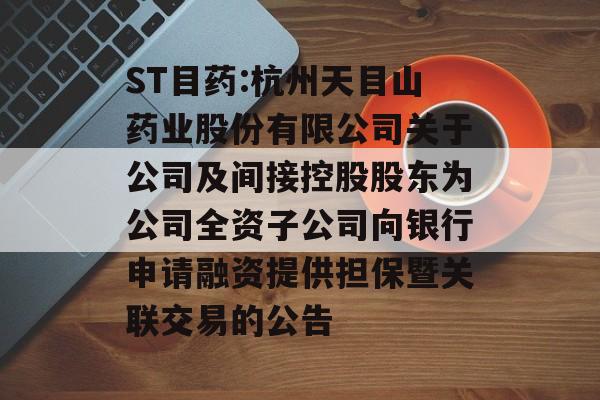 ST目药:杭州天目山药业股份有限公司关于公司及间接控股股东为公司全资子公司向银行申请融资提供担保暨关联交易的公告