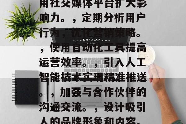提升企业在线营销效率的策略,企业提高在线营销效率的10大策略,增加线上活动频率,提升用户参与度。,利用社交媒体平台扩大影响力。,定期分析用户行为,优化营销策略。,使用自动化工具提高运营效率。,引入人工智能技术实现精准推送。,加强与合作伙伴的沟通交流。,设计吸引人的品牌形象和内容。,重视用户体验优化。,建立有效的数字渠道营销体系。,10. 制定有针对性的预算管理方案。 提升企业在线营销效率的策略,企业提高在线营销效率的10大策略,增加线上活动频率,提升用户参与度。,利用社交媒体平台扩大影响力。,定期分析用户行为,优化营销策略。,使用自动化工具提高运营效率。,引入人工智能技术实现精准推送。,加强与合作伙伴的沟通交流。,设计吸引人的品牌形象和内容。,重视用户体验优化。,建立有效的数字渠道营销体系。,10. 制定有针对性的预算管理方案。