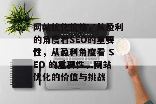 网站优化价格,从盈利的角度看SEO的重要性,从盈利角度看 SEO 的重要性,网站优化的价值与挑战 网站优化价格,从盈利的角度看SEO的重要性,从盈利角度看 SEO 的重要性,网站优化的价值与挑战