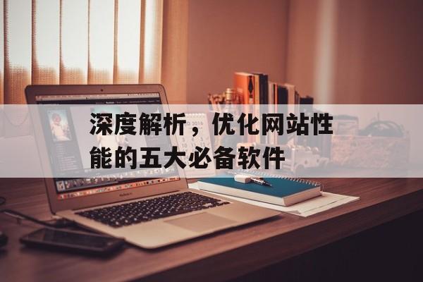 深度解析，优化网站性能的五大必备软件