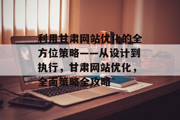 利用甘肃网站优化的全方位策略——从设计到执行，甘肃网站优化，全面策略全攻略