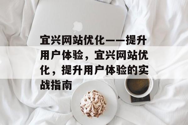 宜兴网站优化——提升用户体验,宜兴网站优化,提升用户体验的实战指南 宜兴网站优化——提升用户体验,宜兴网站优化,提升用户体验的实战指南