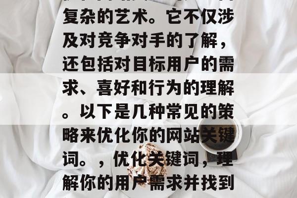 优化网站关键词是一门复杂的艺术。它不仅涉及对竞争对手的了解,还包括对目标用户的需求、喜好和行为的理解。以下是几种常见的策略来优化你的网站关键词。,优化关键词,理解你的用户需求并找到他们最喜欢的关键词 优化网站关键词是一门复杂的艺术。它不仅涉及对竞争对手的了解,还包括对目标用户的需求、喜好和行为的理解。以下是几种常见的策略来优化你的网站关键词。,优化关键词,理解你的用户需求并找到他们最喜欢的关键词
