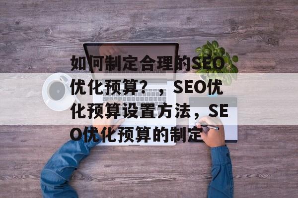 如何制定合理的SEO优化预算?,SEO优化预算设置方法,SEO优化预算的制定 如何制定合理的SEO优化预算?,SEO优化预算设置方法,SEO优化预算的制定