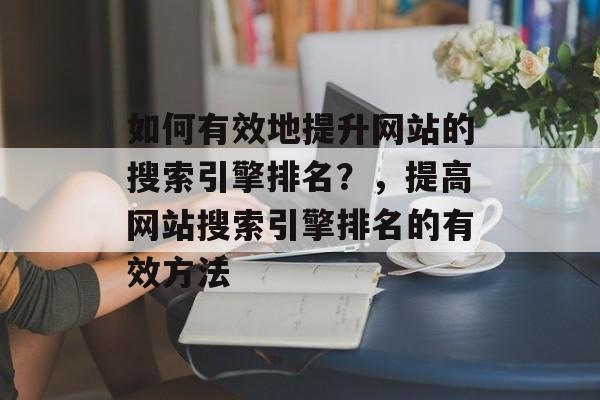 如何有效地提升网站的搜索引擎排名?,提高网站搜索引擎排名的有效方法 如何有效地提升网站的搜索引擎排名?,提高网站搜索引擎排名的有效方法