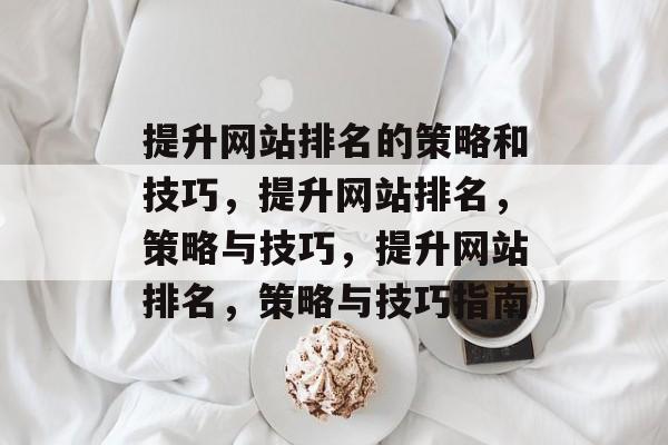 提升网站排名的策略和技巧,提升网站排名,策略与技巧,提升网站排名,策略与技巧指南 提升网站排名的策略和技巧,提升网站排名,策略与技巧,提升网站排名,策略与技巧指南