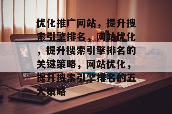 优化推广网站,提升搜索引擎排名,网站优化,提升搜索引擎排名的关键策略,网站优化,提升搜索引擎排名的五大策略 优化推广网站,提升搜索引擎排名,网站优化,提升搜索引擎排名的关键策略,网站优化,提升搜索引擎排名的五大策略
