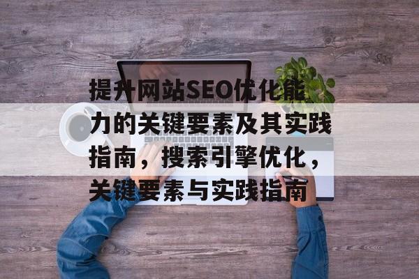 提升网站SEO优化能力的关键要素及其实践指南,搜索引擎优化,关键要素与实践指南 提升网站SEO优化能力的关键要素及其实践指南,搜索引擎优化,关键要素与实践指南