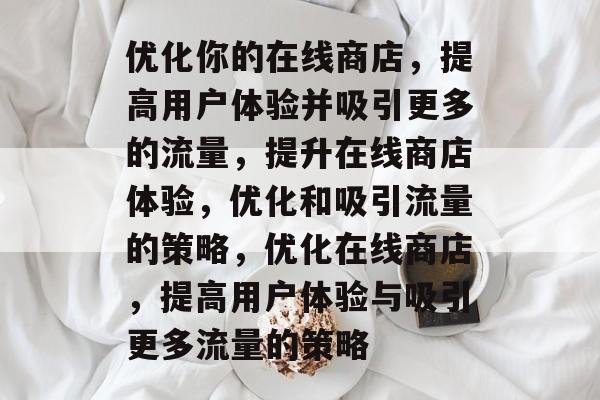优化你的在线商店，提高用户体验并吸引更多的流量，提升在线商店体验，优化和吸引流量的策略，优化在线商店，提高用户体验与吸引更多流量的策略