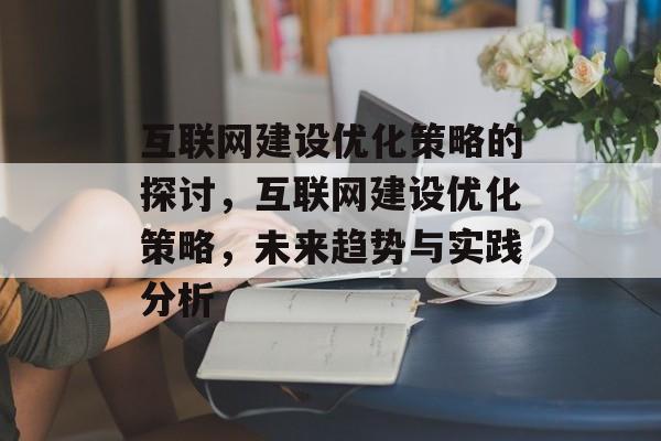 互联网建设优化策略的探讨,互联网建设优化策略,未来趋势与实践分析 互联网建设优化策略的探讨,互联网建设优化策略,未来趋势与实践分析