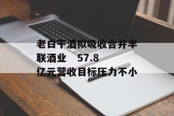 老白干酒拟吸收合并丰联酒业   57.8亿元营收目标压力不小 老白干酒拟吸收合并丰联酒业   57.8亿元营收目标压力不小