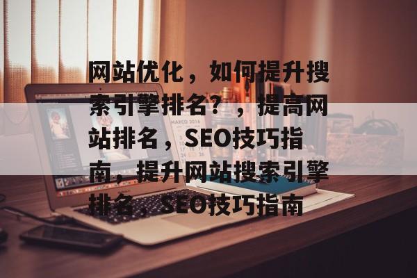 网站优化，如何提升搜索引擎排名？，提高网站排名，SEO技巧指南，提升网站搜索引擎排名，SEO技巧指南