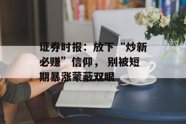 证券时报：放下“炒新必赚”信仰， 别被短期暴涨蒙蔽双眼