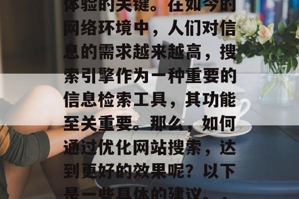 优化网站搜索优化,是提高网站访问量和用户体验的关键。在如今的网络环境中,人们对信息的需求越来越高,搜索引擎作为一种重要的信息检索工具,其功能至关重要。那么,如何通过优化网站搜索,达到更好的效果呢?以下是一些具体的建议。,优化网站SEO,提升用户体验,吸引流量 优化网站搜索优化,是提高网站访问量和用户体验的关键。在如今的网络环境中,人们对信息的需求越来越高,搜索引擎作为一种重要的信息检索工具,其功能至关重要。那么,如何通过优化网站搜索,达到更好的效果呢?以下是一些具体的建议。,优化网站SEO,提升用户体验,吸引流量
