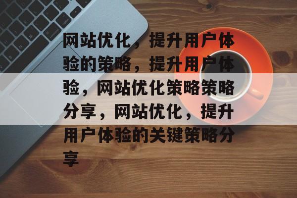 网站优化，提升用户体验的策略，提升用户体验，网站优化策略策略分享，网站优化，提升用户体验的关键策略分享