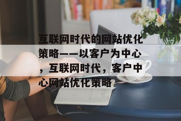 互联网时代的网站优化策略——以客户为中心,互联网时代,客户中心网站优化策略 互联网时代的网站优化策略——以客户为中心,互联网时代,客户中心网站优化策略