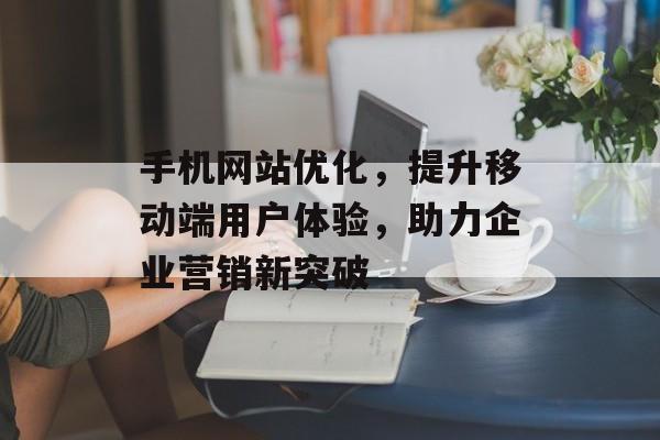 手机网站优化，提升移动端用户体验，助力企业营销新突破