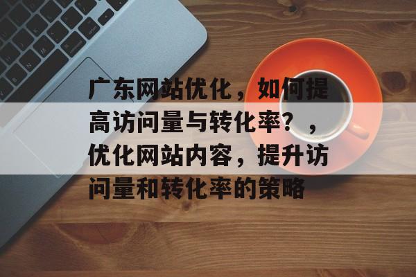 广东网站优化,如何提高访问量与转化率?,优化网站内容,提升访问量和转化率的策略 广东网站优化,如何提高访问量与转化率?,优化网站内容,提升访问量和转化率的策略