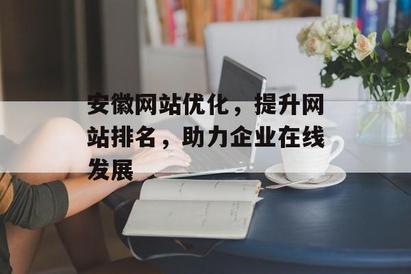 安徽网站优化,提升网站排名,助力企业在线发展 安徽网站优化,提升网站排名,助力企业在线发展