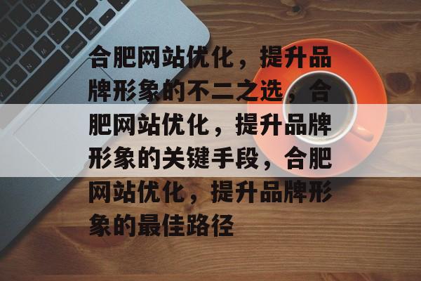 合肥网站优化,提升品牌形象的不二之选,合肥网站优化,提升品牌形象的关键手段,合肥网站优化,提升品牌形象的最佳路径 合肥网站优化,提升品牌形象的不二之选,合肥网站优化,提升品牌形象的关键手段,合肥网站优化,提升品牌形象的最佳路径
