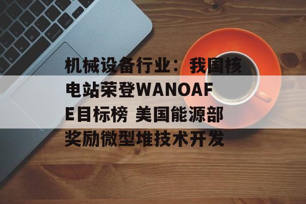 机械设备行业:我国核电站荣登WANOAFE目标榜 美国能源部奖励微型堆技术开发 机械设备行业:我国核电站荣登WANOAFE目标榜 美国能源部奖励微型堆技术开发