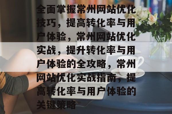 全面掌握常州网站优化技巧，提高转化率与用户体验，常州网站优化实战，提升转化率与用户体验的全攻略，常州网站优化实战指南，提高转化率与用户体验的关键策略