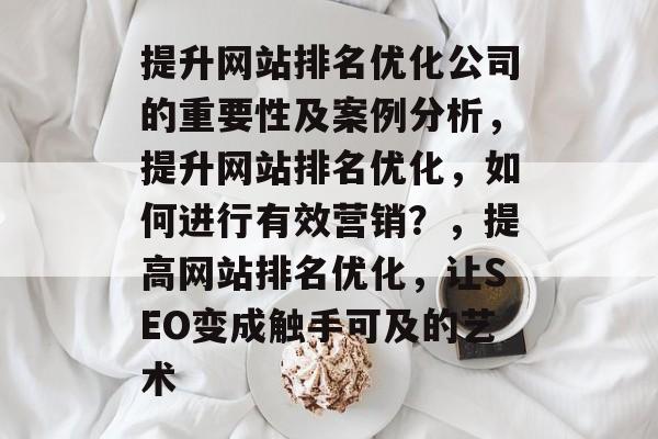 提升网站排名优化公司的重要性及案例分析,提升网站排名优化,如何进行有效营销?,提高网站排名优化,让SEO变成触手可及的艺术 提升网站排名优化公司的重要性及案例分析,提升网站排名优化,如何进行有效营销?,提高网站排名优化,让SEO变成触手可及的艺术