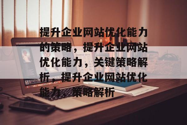 提升企业网站优化能力的策略，提升企业网站优化能力，关键策略解析，提升企业网站优化能力，策略解析