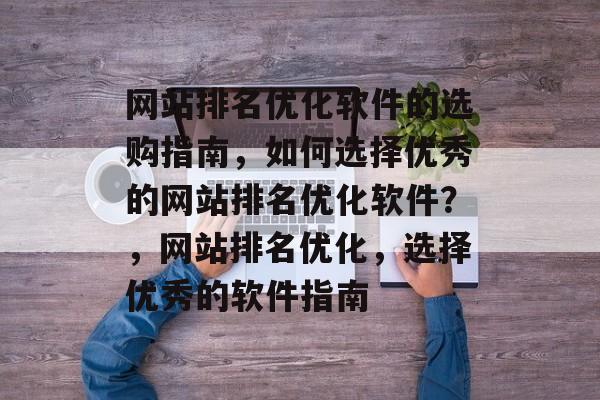 网站排名优化软件的选购指南,如何选择优秀的网站排名优化软件?,网站排名优化,选择优秀的软件指南 网站排名优化软件的选购指南,如何选择优秀的网站排名优化软件?,网站排名优化,选择优秀的软件指南