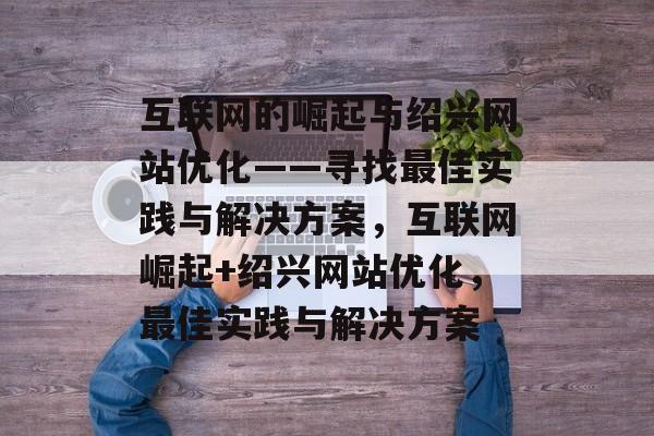 互联网的崛起与绍兴网站优化——寻找最佳实践与解决方案，互联网崛起+绍兴网站优化，最佳实践与解决方案