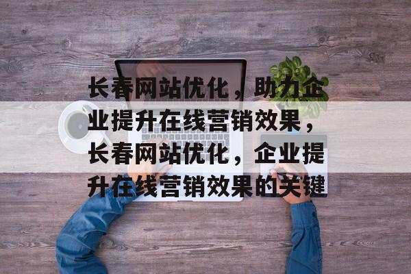 长春网站优化,助力企业提升在线营销效果,长春网站优化,企业提升在线营销效果的关键 长春网站优化,助力企业提升在线营销效果,长春网站优化,企业提升在线营销效果的关键