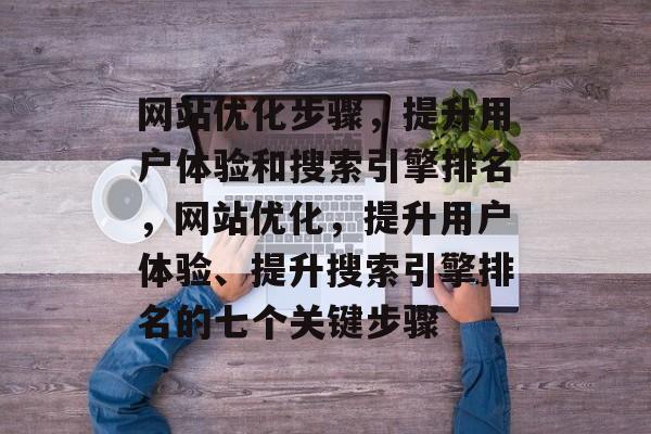 网站优化步骤,提升用户体验和搜索引擎排名,网站优化,提升用户体验、提升搜索引擎排名的七个关键步骤 网站优化步骤,提升用户体验和搜索引擎排名,网站优化,提升用户体验、提升搜索引擎排名的七个关键步骤
